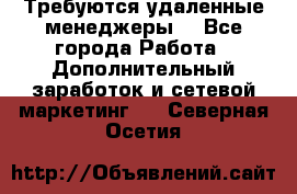 Требуются удаленные менеджеры  - Все города Работа » Дополнительный заработок и сетевой маркетинг   . Северная Осетия